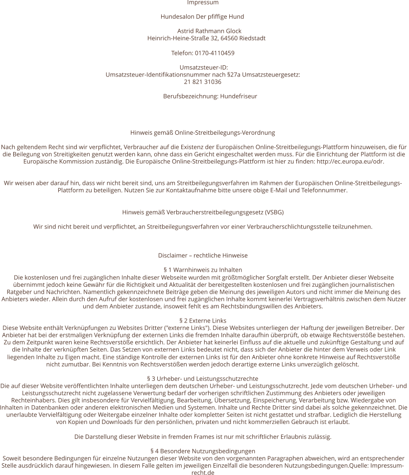 Impressum Hundesalon Der pfiffige Hund  Astrid Rathmann Glock  Heinrich-Heine-Straße 32, 64560 Riedstadt Telefon: 0170-4110459  Umsatzsteuer-ID:  Umsatzsteuer-Identifikationsnummer nach §27a Umsatzsteuergesetz: 21 821 31036 Berufsbezeichnung: Hundefriseur   Hinweis gemäß Online-Streitbeilegungs-Verordnung Nach geltendem Recht sind wir verpflichtet, Verbraucher auf die Existenz der Europäischen Online-Streitbeilegungs-Plattform hinzuweisen, die für  die Beilegung von Streitigkeiten genutzt werden kann, ohne dass ein Gericht eingeschaltet werden muss. Für die Einrichtung der Plattform ist die  Europäische Kommission zuständig. Die Europäische Online-Streitbeilegungs-Plattform ist hier zu finden: http://ec.europa.eu/odr.   Wir weisen aber darauf hin, dass wir nicht bereit sind, uns am Streitbeilegungsverfahren im Rahmen der Europäischen Online-Streitbeilegungs- Plattform zu beteiligen. Nutzen Sie zur Kontaktaufnahme bitte unsere obige E-Mail und Telefonnummer. Hinweis gemäß Verbraucherstreitbeilegungsgesetz (VSBG) Wir sind nicht bereit und verpflichtet, an Streitbeilegungsverfahren vor einer Verbraucherschlichtungsstelle teilzunehmen. Disclaimer – rechtliche Hinweise § 1 Warnhinweis zu Inhalten Die kostenlosen und frei zugänglichen Inhalte dieser Webseite wurden mit größtmöglicher Sorgfalt erstellt. Der Anbieter dieser Webseite  übernimmt jedoch keine Gewähr für die Richtigkeit und Aktualität der bereitgestellten kostenlosen und frei zugänglichen journalistischen  Ratgeber und Nachrichten. Namentlich gekennzeichnete Beiträge geben die Meinung des jeweiligen Autors und nicht immer die Meinung des  Anbieters wieder. Allein durch den Aufruf der kostenlosen und frei zugänglichen Inhalte kommt keinerlei Vertragsverhältnis zwischen dem Nutzer  und dem Anbieter zustande, insoweit fehlt es am Rechtsbindungswillen des Anbieters. § 2 Externe Links Diese Website enthält Verknüpfungen zu Websites Dritter ("externe Links"). Diese Websites unterliegen der Haftung der jeweiligen Betreiber. Der  Anbieter hat bei der erstmaligen Verknüpfung der externen Links die fremden Inhalte daraufhin überprüft, ob etwaige Rechtsverstöße bestehen.  Zu dem Zeitpunkt waren keine Rechtsverstöße ersichtlich. Der Anbieter hat keinerlei Einfluss auf die aktuelle und zukünftige Gestaltung und auf  die Inhalte der verknüpften Seiten. Das Setzen von externen Links bedeutet nicht, dass sich der Anbieter die hinter dem Verweis oder Link  liegenden Inhalte zu Eigen macht. Eine ständige Kontrolle der externen Links ist für den Anbieter ohne konkrete Hinweise auf Rechtsverstöße  nicht zumutbar. Bei Kenntnis von Rechtsverstößen werden jedoch derartige externe Links unverzüglich gelöscht. § 3 Urheber- und Leistungsschutzrechte Die auf dieser Website veröffentlichten Inhalte unterliegen dem deutschen Urheber- und Leistungsschutzrecht. Jede vom deutschen Urheber- und  Leistungsschutzrecht nicht zugelassene Verwertung bedarf der vorherigen schriftlichen Zustimmung des Anbieters oder jeweiligen  Rechteinhabers. Dies gilt insbesondere für Vervielfältigung, Bearbeitung, Übersetzung, Einspeicherung, Verarbeitung bzw. Wiedergabe von  Inhalten in Datenbanken oder anderen elektronischen Medien und Systemen. Inhalte und Rechte Dritter sind dabei als solche gekennzeichnet. Die  unerlaubte Vervielfältigung oder Weitergabe einzelner Inhalte oder kompletter Seiten ist nicht gestattet und strafbar. Lediglich die Herstellung  von Kopien und Downloads für den persönlichen, privaten und nicht kommerziellen Gebrauch ist erlaubt. Die Darstellung dieser Website in fremden Frames ist nur mit schriftlicher Erlaubnis zulässig. § 4 Besondere Nutzungsbedingungen Soweit besondere Bedingungen für einzelne Nutzungen dieser Website von den vorgenannten Paragraphen abweichen, wird an entsprechender  Stelle ausdrücklich darauf hingewiesen. In diesem Falle gelten im jeweiligen Einzelfall die besonderen Nutzungsbedingungen.Quelle: Impressum- recht.de